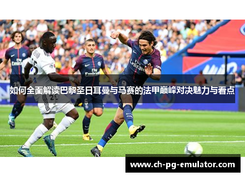 如何全面解读巴黎圣日耳曼与马赛的法甲巅峰对决魅力与看点