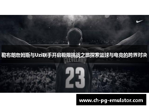 勒布朗詹姆斯与Uzi联手开启极限挑战之旅探索篮球与电竞的跨界对决