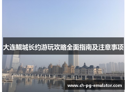 大连鲲城长约游玩攻略全面指南及注意事项