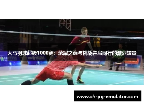 大马羽球超级1000赛：荣耀之巅与挑战并肩同行的激烈较量
