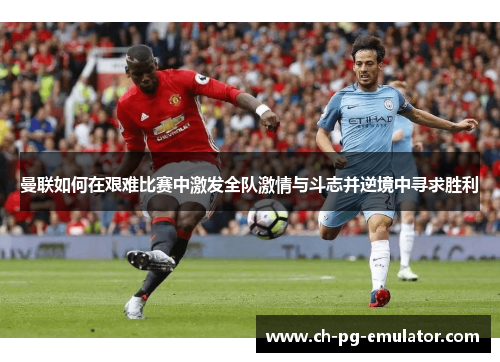 曼联如何在艰难比赛中激发全队激情与斗志并逆境中寻求胜利