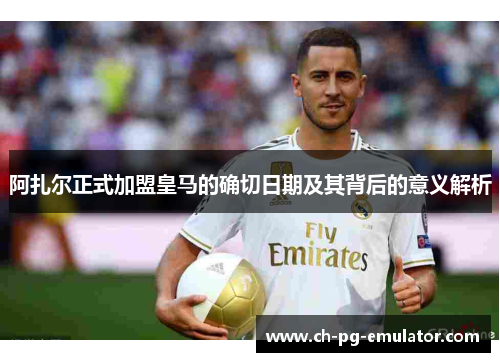 阿扎尔正式加盟皇马的确切日期及其背后的意义解析