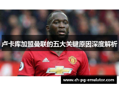 卢卡库加盟曼联的五大关键原因深度解析 卢卡库加盟曼联的五大关键原因深度解析