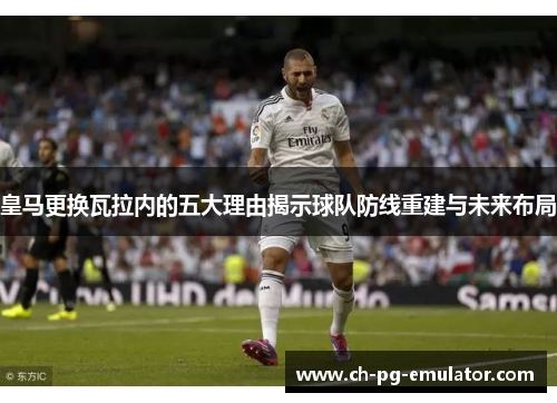 皇马更换瓦拉内的五大理由揭示球队防线重建与未来布局