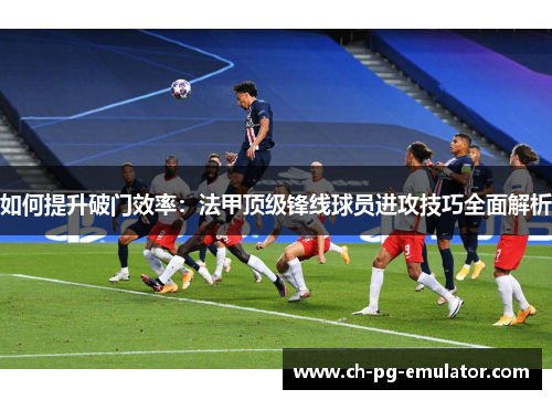 如何提升破门效率：法甲顶级锋线球员进攻技巧全面解析