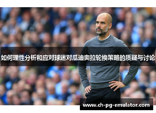 如何理性分析和应对球迷对瓜迪奥拉轮换策略的质疑与讨论 如何理性分析和应对球迷对瓜迪奥拉轮换策略的质疑与讨论