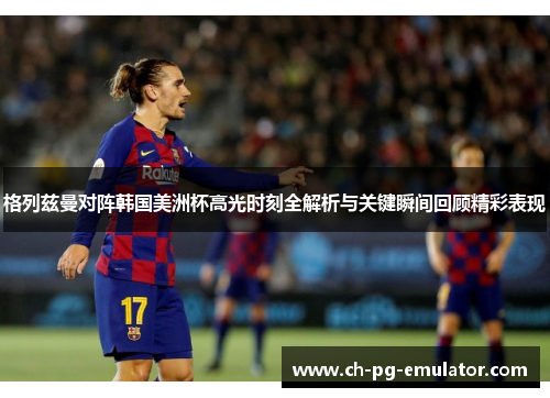 格列兹曼对阵韩国美洲杯高光时刻全解析与关键瞬间回顾精彩表现