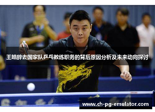 王皓辞去国家队乒乓教练职务的背后原因分析及未来动向探讨