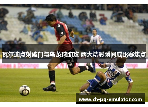 瓦尔迪点射破门与乌龙球助攻 两大精彩瞬间成比赛焦点
