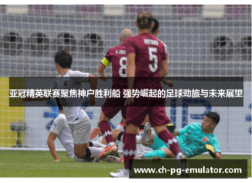 亚冠精英联赛聚焦神户胜利船 强势崛起的足球劲旅与未来展望