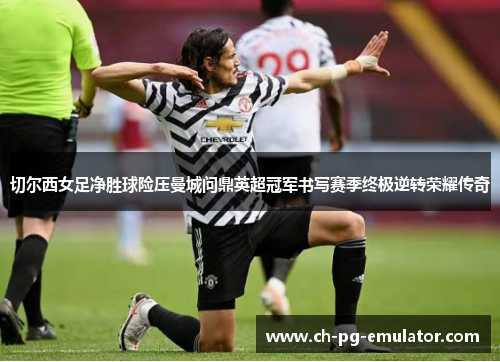 切尔西女足净胜球险压曼城问鼎英超冠军书写赛季终极逆转荣耀传奇