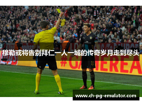 穆勒或将告别拜仁一人一城的传奇岁月走到尽头